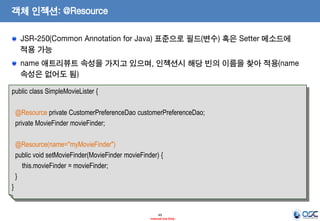 객체 인젝션: @Resource
JSR-250(Common Annotation for Java) 표준으로 필드(변수) 혹은 Setter 메소드에
적용 가능

name 애트리뷰트 속성을 가지고 있으며, 인젝션시 해당 빈의 이름을 찾아 적용(name
속성은 없어도 됨)
public class SimpleMovieLister {
@Resource private CustomerPreferenceDao customerPreferenceDao;
private MovieFinder movieFinder;
@Resource(name="myMovieFinder")
public void setMovieFinder(MovieFinder movieFinder) {
this.movieFinder = movieFinder;
}
}

49
- Internal Use Only -

 