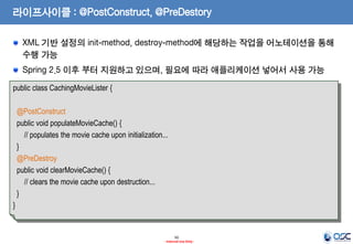 라이프사이클 : @PostConstruct, @PreDestory
XML 기반 설정의 init-method, destroy-method에 해당하는 작업을 어노테이션을 통해
수행 가능

Spring 2.5 이후 부터 지원하고 있으며, 필요에 따라 애플리케이션 넣어서 사용 가능
public class CachingMovieLister {
@PostConstruct
public void populateMovieCache() {
// populates the movie cache upon initialization...
}
@PreDestroy
public void clearMovieCache() {
// clears the movie cache upon destruction...
}
}

50
- Internal Use Only -

 