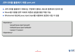 JSR-330을 활용하기 위한 pom.xml
JSR-330을 활용하기 위해서는 구현체가 클래스 패스에 등록되어 있어야 함
Maven을 이용할 경우 아래의 의존성 삽입을 통한 적용 가능

@Autowired 대신에 javax.inject.Inject를 사용하여 표준화 시킬 수 있음

<dependency>
<groupId>javax.inject</groupId>
<artifactId>javax.inject</artifactId>
<version>1</version>
</dependency>

52
- Internal Use Only -

 