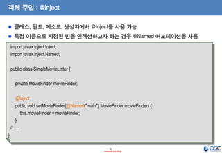 객체 주입 : @Inject
클래스, 필드, 메소드, 생성자에서 @Inject를 사용 가능
특정 이름으로 지정된 빈을 인젝션하고자 하는 경우 @Named 어노테이션을 사용
import javax.inject.Inject;
import javax.inject.Named;
public class SimpleMovieLister {
private MovieFinder movieFinder;
@Inject
public void setMovieFinder(@Named("main") MovieFinder movieFinder) {
this.movieFinder = movieFinder;
}
// ...
}
53
- Internal Use Only -

 