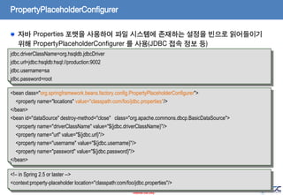 PropertyPlaceholderConfigurer
자바 Properties 포맷을 사용하여 파일 시스템에 존재하는 설정을 빈으로 읽어들이기
위해 PropertyPlaceholderConfigurer 를 사용(JDBC 접속 정보 등)
jdbc.driverClassName=org.hsqldb.jdbcDriver
jdbc.url=jdbc:hsqldb:hsql://production:9002
jdbc.username=sa
jdbc.password=root
<bean class="org.springframework.beans.factory.config.PropertyPlaceholderConfigurer">
<property name="locations" value="classpath:com/foo/jdbc.properties"/>
</bean>
<bean id="dataSource" destroy-method="close" class="org.apache.commons.dbcp.BasicDataSource">
<property name="driverClassName" value="${jdbc.driverClassName}"/>
<property name="url" value="${jdbc.url}"/>
<property name="username" value="${jdbc.username}"/>
<property name="password" value="${jdbc.password}"/>
</bean>
<!– in Spring 2.5 or laster -->
<context:property-placeholder location="classpath:com/foo/jdbc.properties"/>
56
- Internal Use Only -

 