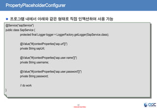 PropertyPlaceholderConfigurer
프로그램 내에서 아래와 같은 형태로 직접 인젝션하여 사용 가능
@Service(“sapService")
public class SapService {
protected final Logger logger = LoggerFactory.getLogger(SapService.class);
@Value("#{contextProperties[‘sap.url']}")
private String sapUrl;
@Value("#{contextProperties[‘sap.user.name']}")
private String username;
@Value("#{contextProperties[‘sap.user.password']}")
private String password;
// do work
}

57
- Internal Use Only -

 