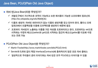 Java Bean, POJO(Plain Old Java Object)
자바 빈(Java Bean)이란 무엇인가?
 개발도구에서 가시적으로 조작이 가능하고 또한 재사용이 가능한 소프트웨어 컴포넌트
(http://ko.wikipedia.org/wiki/자바빈즈)
 디폴트 생성자: 자바빈 파라미터가 없는 디폴트 생성자를 갖고 있어야 한다. 툴이나 프레
임워크에서 리플렉션을 이용해 오브젝트를 생성하기 때문에 필요
 프로퍼티: 자바빈이 노출하는 이름을 가진 속성을 프로퍼티라고 한다. 프로퍼티는 set으로
시작하는 수정자 메소드(setter)와 get으로 시작하는 접근자 메소드(getter)를 이요해 수정
또는 조회 가능

POJO(Plain Old Java Object)란 무엇인가?
 Martin Fowler(http://www.martinfowler.com/bliki/POJO.html)
 Servlet과 EJB와 같이 특정 Interface(Contracts)에 종속적이지 않은 모든 자바 클래스
 일반적으로 우리들이 흔히 이야기하는 자바 빈은 모두 POJO라고 이야기할 수 있음

6
- Internal Use Only -

 