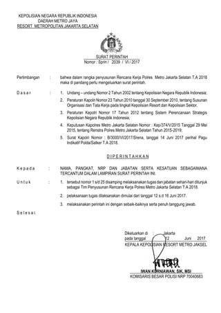 KEPOLISIAN NEGARA REPUBLIK INDONESIA
DAERAH METRO JAYA
RESORT METROPOLITAN JAKARTA SELATAN
SURAT PERINTAH
Nomor : Sprin / 2039 / VI / 2017
Pertimbangan : bahwa dalam rangka penyusunan Rencana Kerja Polres Metro Jakarta Selatan T.A 2018
maka di pandang perlu mengeluarkan surat perintah.
D a s a r : 1. Undang – undang Nomor 2 Tahun 2002 tentang Kepolisian Negara Republik Indonesia;
2. Peraturan Kapolri Nomor 23 Tahun 2010 tanggal 30 September 2010, tentang Susunan
Organisasi dan Tata Kerja pada tingkat Kepolisian Resort dan Kepolisian Sektor.
3. Peraturan Kepolri Nomor 17 Tahun 2012 tentang Sistem Perencanaan Strategis
Kepolisian Negara Republik Indonesia;
4. Keputusan Kapolres Metro Jakarta Selatan Nomor : Kep/374/V/2015 Tanggal 29 Mei
2015, tentang Renstra Polres Metro Jakarta Selatan Tahun 2015-2019;
5. Surat Kapolri Nomor : B/3000/VI/2017/Srena, tanggal 14 Juni 2017 perihal Pagu
Indikatif Polda/Satker T.A 2018.
D I P E R I N T A H K A N
K e p a d a : NAMA, PANGKAT, NRP DAN JABATAN SERTA KESATUAN SEBAGAIMANA
TERCANTUM DALAM LAMPIRAN SURAT PERINTAH INI.
U n t u k : 1. tersebut nomor 1 s/d 25 disamping melaksanakan tugas dan jabatan sehari-hari ditunjuk
sebagai Tim Penyusunan Rencana Kerja Polres Metro Jakarta Selatan T.A 2018.
2. pelaksanaan tugas dilaksanakan dimulai dari tanggal 12 s.d 16 Juni 2017.
3. melaksanakan perintah ini dengan sebaik-baiknya serta penuh tanggung jawab.
S e l e s a i.
Dikeluarkan di : Jakarta
pada tanggal : 12 Juni 2017
KEPALA KEPOLISIAN RESORT METRO JAKSEL
IWAN KURNIAWAN, SIK, MSI
KOMISARIS BESAR POLISI NRP 70040683
 