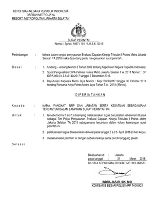 KEPOLISIAN NEGARA REPUBLIK INDONESIA
DAERAH METRO JAYA
RESORT METROPOLITAN JAKARTA SELATAN
SURAT PERINTAH
Nomor : Sprin / 1067 / III / HUK.6.6. /2018
Pertimbangan : bahwa dalam rangka penyusunan Evaluasi Capaian Kinerja Triwulan I Polres Metro Jakarta
Selatan TA 2018 maka dipandang perlu mengeluarkan surat perintah .
D a s a r : 1. Undang – undang Nomor 2 Tahun 2002 tentang Kepolisian Negara Republik Indonesia;
2. Surat Pengesahan DIPA Petikan Polres Metro Jakarta Selatan T.A. 2017 Nomor : SP
DIPA-060.01.2.642140/2017 tanggal 7 Desember 2016.
3. Keputusan Kapolres Metro Jaya Nomor : Kep/109/X/2017 tanggal 30 Oktober 2017
tentang Rencana Kerja Polres Metro Jaya Tahun T.A. 2018 ()Revisi).
D I P E R I N T A H K A N
K e p a d a : NAMA, PANGKAT, NRP DAN JABATAN SERTA KESATUAN SEBAGAIMANA
TERCANTUM DALAM LAMPIRAN SURAT PERINTAH INI.
U n t u k : 1. tersebut nomor 1 s/d 15 disamping melaksanakan tugas dan jabatan sehari-hari ditunjuk
sebagai Tim Pokja Penyusunan Evaluasi Capaian Kinerja Triwulan I Polres Metro
Jakarta Selatan TA 2018 sebagaimana tercantum dalam kolom keterangan surat
perintah ini.
2. pelaksanaan tugas dilaksanakan dimulai pada tanggal 3 s.d 5 April 2018 (3 hari kerja).
3. melaksanakan perintah ini dengan sebaik-baiknya serta penuh tanggung jawab.
S e l e s a i.
Dikeluarkan di : Jakarta
pada tanggal : 31 Maret 2018
KEPALA KEPOLISIAN RESORT METRO JAKSEL
INDRA JAFAR, SIK, MSI
KOMISARIS BESAR POLISI NRP 74040421
Paraf :
1. Kabag Ren …
2. Kasium …
3. Waka Polres …
 