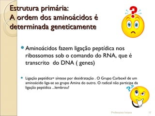 Estrutura primária:Estrutura primária:
A ordem dos aminoácidos éA ordem dos aminoácidos é
determinada geneticamentedeterminada geneticamente
Aminoácidos fazem ligação peptídica nos
ribossomos sob o comando do RNA, que é
transcrito do DNA ( genes)
 Ligação peptídica= síntese por desidratação . O Grupo Carboxil de um
aminoácido liga-se ao grupo Amina do outro. O radical não participa da
ligação peptídica ...lembrou?
Professora Ionara 17
 