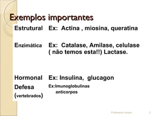 Exemplos importantesExemplos importantes
Estrutural Ex: Actina , miosina, queratina
Enzimática Ex: Catalase, Amilase, celulase
( não temos esta!!) Lactase.
Hormonal Ex: Insulina, glucagon
Defesa
(vertebrados)
Ex:Imunoglobulinas
anticorpos
Professora Ionara 2
 