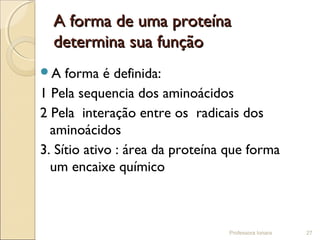 A forma de uma proteínaA forma de uma proteína
determina sua funçãodetermina sua função
A forma é definida:
1 Pela sequencia dos aminoácidos
2 Pela interação entre os radicais dos
aminoácidos
3. Sítio ativo : área da proteína que forma
um encaixe químico
Professora Ionara 27
 