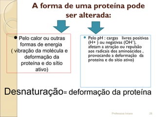A forma de uma proteína pode
ser alterada:
 Pelo pH : cargas livres positivas
(H+ ) ou negativas (OH⁻),
afetam a atração ou repulsão
aos radicais dos aminoácidos ,
provocando a deformação da
proteína e do sítio ativo)
Professora Ionara 28
Desnaturação= deformação da proteína
Pelo calor ou outras
formas de energia
( vibração da molécula e
deformação da
proteína e do sítio
ativo)
 