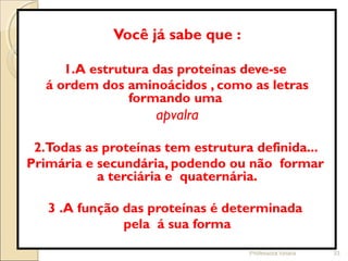Você já sabe que :
1.A estrutura das proteínas deve-se
á ordem dos aminoácidos , como as letras
formando uma
apvalra
2.Todas as proteínas tem estrutura definida...
Primária e secundária, podendo ou não formar
a terciária e quaternária.
3 .A função das proteínas é determinada
pela á sua forma
Professora Ionara 33
 