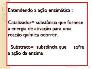 Professora Ionara 35
Entendendo a ação enzimática :Entendendo a ação enzimática :
Catalizador= substância que forneceCatalizador= substância que fornece
a energia de ativação para umaa energia de ativação para uma
reação química ocorrer.reação química ocorrer.
Substrato= substância que sofreSubstrato= substância que sofre
a ação da enzimaa ação da enzima
 