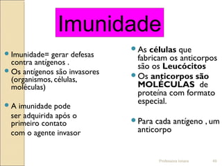 Professora Ionara 49
Imunidade= gerar defesas
contra antígenos .
Os antígenos são invasores
(organismos, células,
moléculas)
A imunidade pode
ser adquirida após o
primeiro contato
com o agente invasor
As células que
fabricam os anticorpos
são os Leucócitos
Os anticorpos são
MOLÉCULAS de
proteína com formato
especial.
Para cada antígeno , um
anticorpo
Imunidade
 