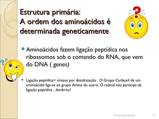 Estrutura primária:Estrutura primária:
A ordem dos aminoácidos éA ordem dos aminoácidos é
determinada geneticamentedeterminada geneticamente
Aminoácidos fazem ligação peptídica nos
ribossomos sob o comando do RNA, que vem
do DNA ( genes)
 Ligação peptídica= síntese por desidratação . O Grupo Carboxil de um
aminoácido liga-se ao grupo Amina do outro. O radical não participa da
ligação peptídica ...lembrou?
Professora Ionara 17
 