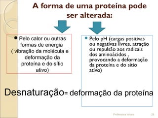 A forma de uma proteína pode
ser alterada:
Pelo pH (cargas positivas
ou negativas livres, atração
ou repulsão aos radicais
dos aminoácidos ,
provocando a deformação
da proteína e do sítio
ativo)
Professora Ionara 28
Desnaturação= deformação da proteína
Pelo calor ou outras
formas de energia
( vibração da molécula e
deformação da
proteína e do sítio
ativo)
 