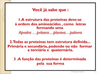 Você já sabe que :
1.A estrutura das proteínas deve-se
á ordem dos aminoácidos , como letras
formando uma
Apvalra …pvlaara…plarava…palavra
2.Todas as proteínas tem estrutura definida...
Primária e secundária, podendo ou não formar
a terciária e quaternária.
3 .A função das proteínas é determinada
pela sua forma
Professora Ionara 33
 