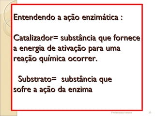 Professora Ionara 35
Entendendo a ação enzimática :Entendendo a ação enzimática :
Catalizador= substância que forneceCatalizador= substância que fornece
a energia de ativação para umaa energia de ativação para uma
reação química ocorrer.reação química ocorrer.
Substrato= substância queSubstrato= substância que
sofre a ação da enzimasofre a ação da enzima
 