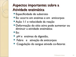 Aspectos importantes sobre aAspectos importantes sobre a
Atividade enzimáticaAtividade enzimática
Especificidade de substrato
Ex: ocorre em enzimas e em anticorpos
Ação 1:1 e velocidade da reação
Deformação do sítio ativo pode aumentar ou
diminuir a atividade enzimática
Ex:
 pH e enzimas da digestão,
 Febre e ativação de anticorpos
 Coagulação do sangue ativada co-fatores
Professora Ionara 44
 