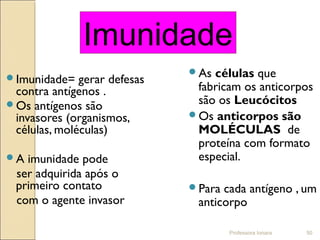 Professora Ionara 50
Imunidade= gerar defesas
contra antígenos .
Os antígenos são
invasores (organismos,
células, moléculas)
A imunidade pode
ser adquirida após o
primeiro contato
com o agente invasor
As células que
fabricam os anticorpos
são os Leucócitos
Os anticorpos são
MOLÉCULAS de
proteína com formato
especial.
Para cada antígeno , um
anticorpo
Imunidade
 