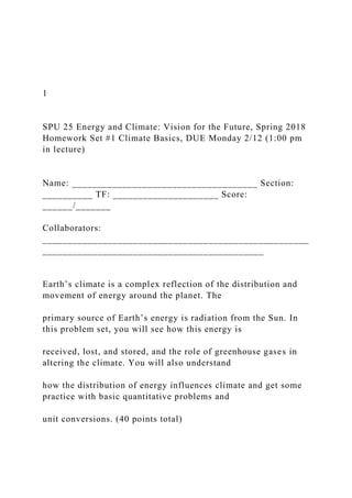 1
SPU 25 Energy and Climate: Vision for the Future, Spring 2018
Homework Set #1 Climate Basics, DUE Monday 2/12 (1:00 pm
in lecture)
Name: _____________________________________ Section:
__________ TF: _____________________ Score:
______/_______
Collaborators:
_____________________________________________________
____________________________________________
Earth’s climate is a complex reflection of the distribution and
movement of energy around the planet. The
primary source of Earth’s energy is radiation from the Sun. In
this problem set, you will see how this energy is
received, lost, and stored, and the role of greenhouse gases in
altering the climate. You will also understand
how the distribution of energy influences climate and get some
practice with basic quantitative problems and
unit conversions. (40 points total)
 