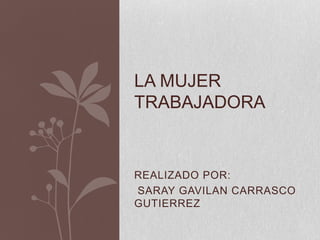 LA MUJER
TRABAJADORA


REALIZADO POR:
SARAY GAVILAN CARRASCO
GUTIERREZ
 