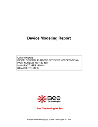 Device Modeling Report



COMPONENTS:
DIODE/ GENERAL PURPOSE RECTIFIER / PROFESSIONAL
PART NUMBER: 1SR139-400
MANUFACTURER: ROHM
REMARK: TC=110 C




                    Bee Technologies Inc.



       All Rights Reserved Copyright (C) Bee Technologies Inc. 2004
 