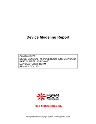 Device Modeling Report



COMPONENTS:
DIODE/ GENERAL PURPOSE RECTIFIER / STANDARD
PART NUMBER: 1SR139-400
MANUFACTURER: ROHM
REMARK: TC=150C




                 Bee Technologies Inc.



     All Rights Reserved Copyright (C) Bee Technologies Inc. 2004
 