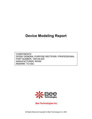 Device Modeling Report



COMPONENTS:
DIODE/ GENERAL PURPOSE RECTIFIER / PROFESSIONAL
PART NUMBER: 1SR139-400
MANUFACTURER: ROHM
REMARK: TC=25C




                     Bee Technologies Inc.



       All Rights Reserved Copyright (C) Bee Technologies Inc. 2004
 