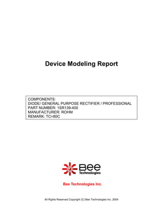Device Modeling Report




COMPONENTS:
DIODE/ GENERAL PURPOSE RECTIFIER / PROFESSIONAL
PART NUMBER: 1SR139-400
MANUFACTURER: ROHM
REMARK: TC=80C




                     Bee Technologies Inc.



       All Rights Reserved Copyright (C) Bee Technologies Inc. 2004
 