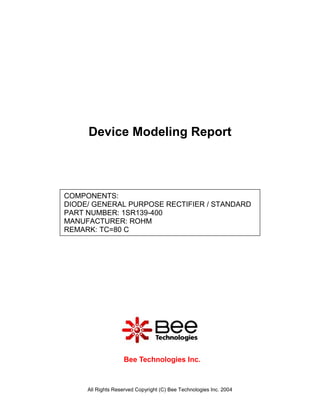 Device Modeling Report



COMPONENTS:
DIODE/ GENERAL PURPOSE RECTIFIER / STANDARD
PART NUMBER: 1SR139-400
MANUFACTURER: ROHM
REMARK: TC=80 C




                   Bee Technologies Inc.



     All Rights Reserved Copyright (C) Bee Technologies Inc. 2004
 