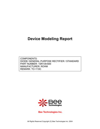 Device Modeling Report



COMPONENTS:
DIODE/ GENERAL PURPOSE RECTIFIER / STANDARD
PART NUMBER: 1SR139-600
MANUFACTURER: ROHM
REMARK: TC=110C




                   Bee Technologies Inc.



     All Rights Reserved Copyright (C) Bee Technologies Inc. 2004
 