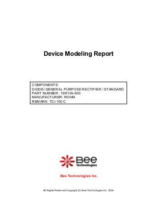 All Rights Reserved Copyright (C) Bee Technologies Inc. 2004
COMPONENTS:
DIODE/ GENERAL PURPOSE RECTIFIER / STANDARD
PART NUMBER: 1SR139-600
MANUFACTURER: ROHM
REMARK: TC=150 C
Device Modeling Report
Bee Technologies Inc.
 