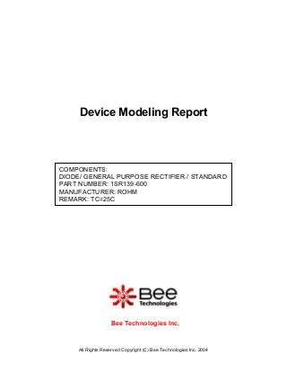 All Rights Reserved Copyright (C) Bee Technologies Inc. 2004
COMPONENTS:
DIODE/ GENERAL PURPOSE RECTIFIER / STANDARD
PART NUMBER: 1SR139-600
MANUFACTURER: ROHM
REMARK: TC=25C
Device Modeling Report
Bee Technologies Inc.
 