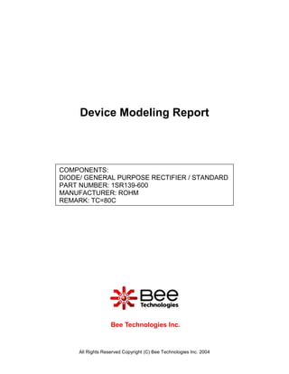 Device Modeling Report



COMPONENTS:
DIODE/ GENERAL PURPOSE RECTIFIER / STANDARD
PART NUMBER: 1SR139-600
MANUFACTURER: ROHM
REMARK: TC=80C




                   Bee Technologies Inc.



     All Rights Reserved Copyright (C) Bee Technologies Inc. 2004
 