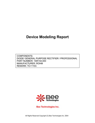 Device Modeling Report



COMPONENTS:
DIODE/ GENERAL PURPOSE RECTIFIER / PROFESSIONAL
PART NUMBER: 1SR154-400
MANUFACTURER: ROHM
REMARK: TC=110C




                     Bee Technologies Inc.



      All Rights Reserved Copyright (C) Bee Technologies Inc. 2004
 