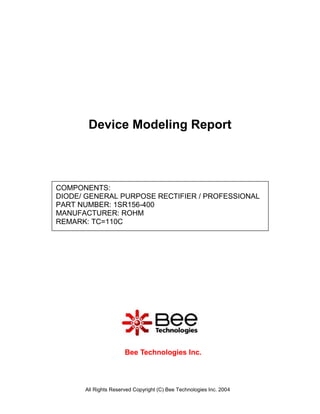 Device Modeling Report



COMPONENTS:
DIODE/ GENERAL PURPOSE RECTIFIER / PROFESSIONAL
PART NUMBER: 1SR156-400
MANUFACTURER: ROHM
REMARK: TC=110C




                      Bee Technologies Inc.



      All Rights Reserved Copyright (C) Bee Technologies Inc. 2004
 