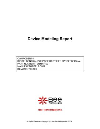 Device Modeling Report



COMPONENTS:
DIODE/ GENERAL PURPOSE RECTIFIER / PROFESSIONAL
PART NUMBER: 1SR156-400
MANUFACTURER: ROHM
REMARK: TC=80C




                     Bee Technologies Inc.



      All Rights Reserved Copyright (C) Bee Technologies Inc. 2004
 