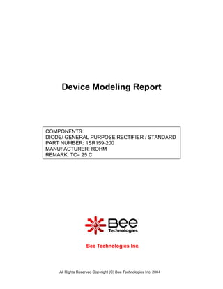 Device Modeling Report



COMPONENTS:
DIODE/ GENERAL PURPOSE RECTIFIER / STANDARD
PART NUMBER: 1SR159-200
MANUFACTURER: ROHM
REMARK: TC= 25 C




                   Bee Technologies Inc.



    All Rights Reserved Copyright (C) Bee Technologies Inc. 2004
 