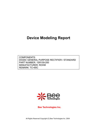 Device Modeling Report



COMPONENTS:
DIODE/ GENERAL PURPOSE RECTIFIER / STANDARD
PART NUMBER: 1SR159-200
MANUFACTURER: ROHM
REMARK: TC=80C




                     Bee Technologies Inc.



     All Rights Reserved Copyright (C) Bee Technologies Inc. 2004
 
