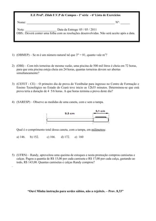 E.E Profª. Zilah F.V.P de Campos - 1ª série - 6ª Lista de Exercícios
Nome: ________________________________________________________ Nº: ______
Nota: ____________________ Data da Entrega: 05 / 05 / 2011
OBS.: Deverá conter uma folha com as resoluções desenvolvidas. Não será aceito após a data.
1) (OBMEP) – Se m é um número natural tal que 3m = 81, quanto vale m3?
2) (OBI) – Com três torneiras de mesma vazão, uma piscina de 500 mil litros é cheia em 72 horas,
para que esta piscina esteja cheia em 24 horas, quantas torneiras devem ser abertas
simultaneamente?
3) (CEFET - CE) – O primeiro dia de prova do Vestibular para ingresso no Centro de Formação e
Ensino Tecnológico no Estado do Ceará teve inicio as 12h35 minutos. Determinou-se que está
prova teria a duração de 4 5/6 horas. A que horas termina a prova deste dia?
4) (SARESP) – Observe as medidas de uma caneta, com e sem a tampa.
Qual é o comprimento total dessa caneta, com a tampa, em milímetros:
a) 146. b) 152. c) 166. d) 172. e) 160
5) (UFRN) – Randy, aproveitou uma queima de estoques e nesta promoção comprou camisetas e
calças. Pagou a quantia de R$ 15,00 por cada camiseta e R$ 17,00 por cada calça, gastando ao
todo, R$ 143,00. Quantas camisetas e calças Randy comprou?
.
“Ouvi Minha instrução para serdes sábios, não a rejeiteis. – Prov. 8,33”