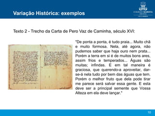 10
Variação Histórica: exemplos
Texto 2 - Trecho da Carta de Pero Vaz de Caminha, século XVI:
"De ponta a ponta, é tudo praia... Muito chã
e muito formosa. Nela, até agora, não
pudemos saber que haja ouro nem prata...
Porém a terra em si é de muitos bons ares,
assim frios e temperados... Águas são
muitas; infindas. E em tal maneira é
graciosa, que querendo-a aproveitar, dar-
se-á nela tudo por bem das águas que tem.
Porém o melhor fruto que dela pode tirar
me parece será salvar essa gente. E esta
deve ser a principal semente que Vossa
Alteza em ela deve lançar."
 