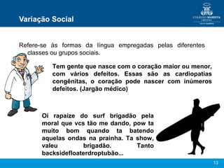 13
Variação Social
Refere-se às formas da língua empregadas pelas diferentes
classes ou grupos sociais.
Tem gente que nasce com o coração maior ou menor,
com vários defeitos. Essas são as cardiopatias
congênitas, o coração pode nascer com inúmeros
defeitos. (Jargão médico)
Oi rapaize do surf brigadão pela
moral que vcs tão me dando, pow ta
muito bom quando ta batendo
aquelas ondas na prainha. Ta show,
valeu brigadão. Tanto
backsidefloaterdroptubão...
 