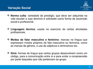 14
Variação Social
 Norma culta: variedade de prestígio, que deve ser adquirida na
vida escolar e sujo domínio é solicitado como forma de ascensão
social e profissional.
 Linguagem técnica: usada no exercício de certas atividades
profissionais.
 Modos de falar masculino e feminino: marcas na língua que
expressam modos próprios da fala masculina ou feminina, como
as marcas de gênero, o uso de adjetivos e diminutivos etc.
 Gíria: formas de língua que certos grupos desenvolvem como um
código, para a comunicação entre si e para evitar a compreensão
por parte daqueles que não pertencem ao grupo.
 