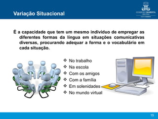 15
Variação Situacional
É a capacidade que tem um mesmo indivíduo de empregar as
diferentes formas da língua em situações comunicativas
diversas, procurando adequar a forma e o vocabulário em
cada situação.
 No trabalho
 Na escola
 Com os amigos
 Com a família
 Em solenidades
 No mundo virtual
 