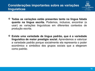16
Considerações importantes sobre as variações
linguísticas
 Todas as variações estão presentes tanto na língua falada
quanto na língua escrita. Podemos, inclusive, encontrar (e
usar) as variações linguísticas em diferentes contextos de
produção escrita.
 Existe uma variedade de língua padrão, que é a variedade
linguística de maior prestígio social. Aprendemos a valorizar
a variedade padrão porque socialmente ela representa o poder
econômico e simbólico dos grupos sociais que a elegeram
como padrão.
 