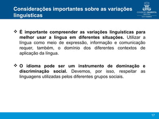 17
Considerações importantes sobre as variações
linguísticas
 É importante compreender as variações linguísticas para
melhor usar a língua em diferentes situações. Utilizar a
língua como meio de expressão, informação e comunicação
requer, também, o domínio dos diferentes contextos de
aplicação da língua.
 O idioma pode ser um instrumento de dominação e
discriminação social. Devemos, por isso, respeitar as
linguagens utilizadas pelos diferentes grupos sociais.
 