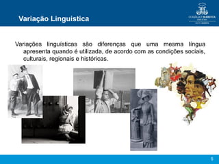 5
Variação Linguística
Variações linguísticas são diferenças que uma mesma língua
apresenta quando é utilizada, de acordo com as condições sociais,
culturais, regionais e históricas.
 