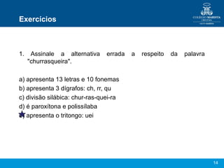 Exercícios



1.    Assinale a alternativa    errada   a   respeito   da   palavra
     "churrasqueira".

a) apresenta 13 letras e 10 fonemas
b) apresenta 3 dígrafos: ch, rr, qu
c) divisão silábica: chur-ras-quei-ra
d) é paroxítona e polissílaba
e) apresenta o tritongo: uei




                                                                       14
 