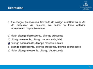 Exercícios



3. Ele chegou às carreiras, trazendo do colégio a notícia da saída
   do professor. As palavras em itálico na frase anterior
   apresentam respectivamente:

a) hiato, ditongo decrescente, ditongo crescente
b) ditongo crescente, ditongo decrescente, hiato
c) ditongo decrescente, ditongo crescente, hiato
d) ditongo decrescente, ditongo crescente, ditongo decrescente
e) hiato, ditongo crescente, ditongo decrescente




                                                                     16
 