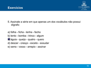 Exercícios



5. Assinale a série em que apenas um dos vocábulos não possui
   dígrafo:

a) folha - ficha - lenha - fecho
b) lento - bomba - trinco - algum
c) águia - queijo - quatro - quero
d) descer - cresço - exceto - exsudar
e) serra - vosso - arrepio - assinar




                                                                18
 