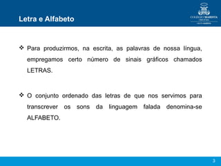 Letra e Alfabeto


 Para produzirmos, na escrita, as palavras de nossa língua,
  empregamos certo número de sinais gráficos chamados
  LETRAS.



 O conjunto ordenado das letras de que nos servimos para
  transcrever   os   sons   da   linguagem   falada   denomina-se
  ALFABETO.




                                                                    3
 